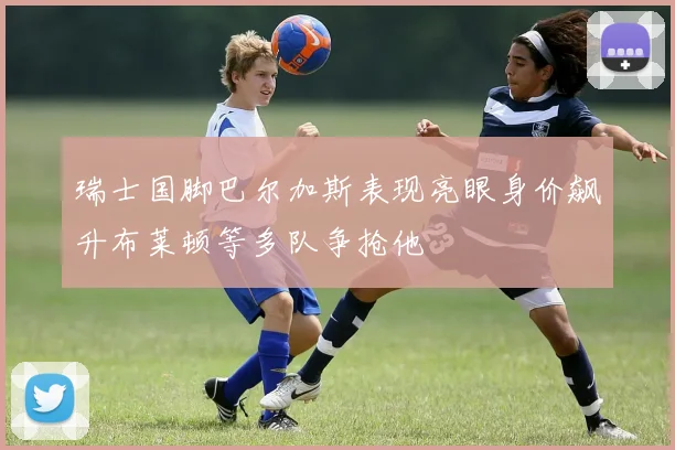 瑞士国脚巴尔加斯表现亮眼身价飙升布莱顿等多队争抢他