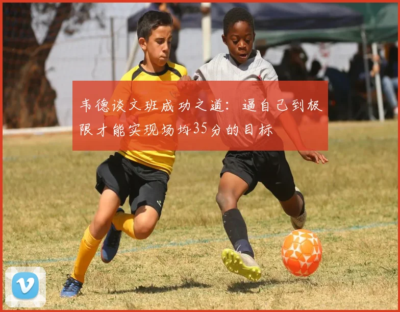 韦德谈文班成功之道：逼自己到极限才能实现场均35分的目标