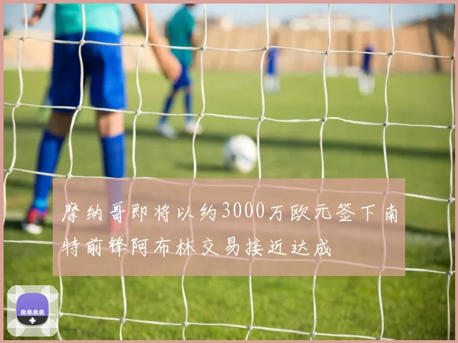 摩纳哥即将以约3000万欧元签下南特前锋阿布林交易接近达成