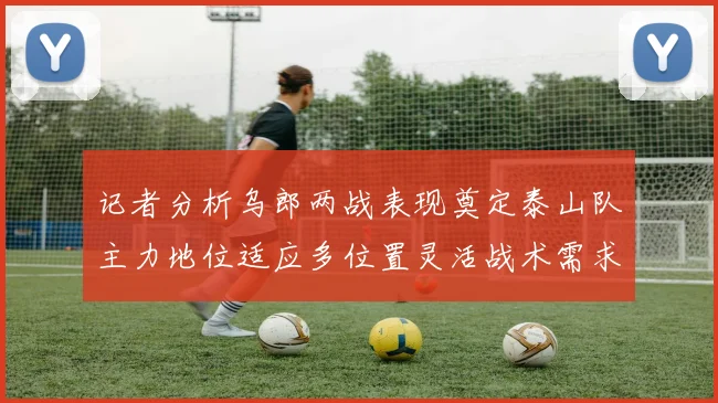 记者分析乌郎两战表现奠定泰山队主力地位适应多位置灵活战术需求