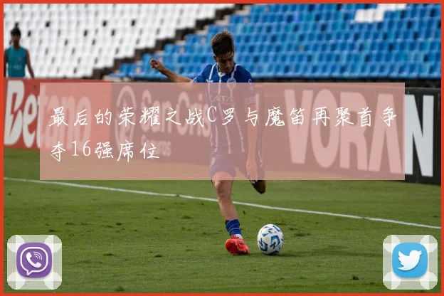 最后的荣耀之战C罗与魔笛再聚首争夺16强席位
