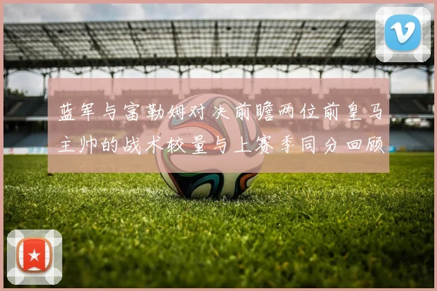 蓝军与富勒姆对决前瞻两位前皇马主帅的战术较量与上赛季同分回顾