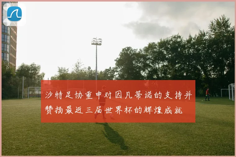 沙特足协重申对因凡蒂诺的支持并赞扬最近三届世界杯的辉煌成就