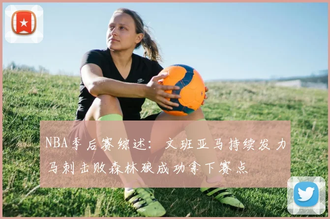NBA季后赛综述：文班亚马持续发力马刺击败森林狼成功拿下赛点