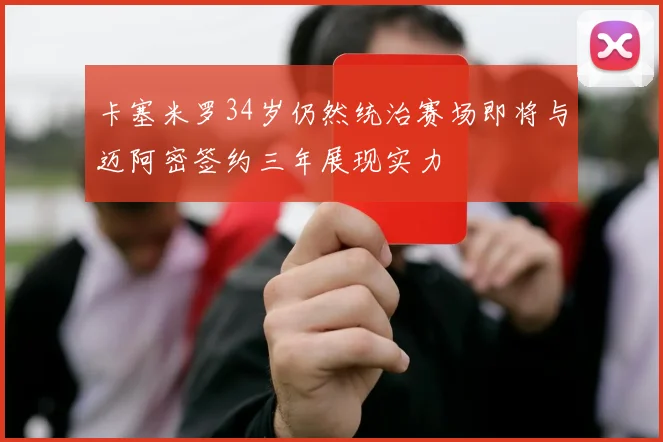 卡塞米罗34岁仍然统治赛场即将与迈阿密签约三年展现实力