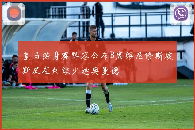 皇马热身赛阵容公布B席维尼修斯埃斯皮在列缺少迪奥曼德