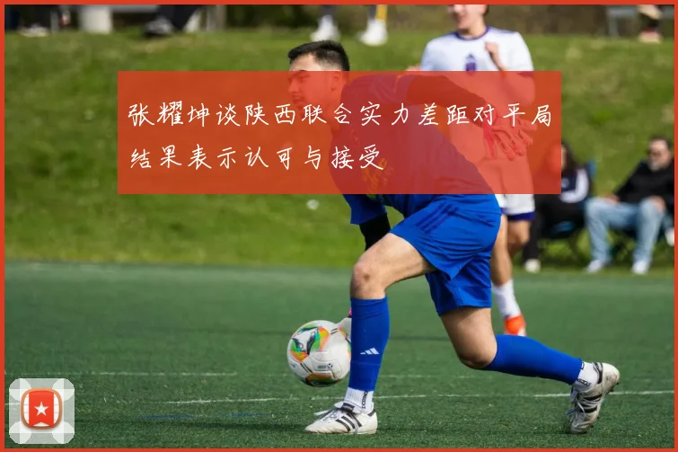 张耀坤谈陕西联合实力差距对平局结果表示认可与接受