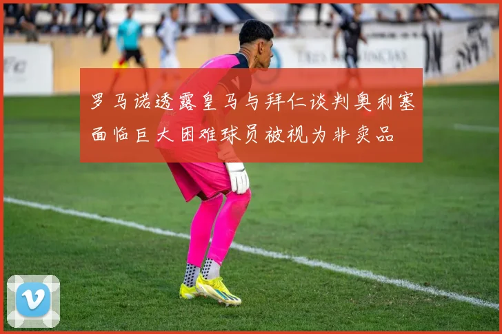 罗马诺透露皇马与拜仁谈判奥利塞面临巨大困难球员被视为非卖品