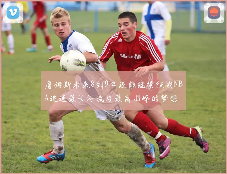 詹姆斯未来8到9年还能继续征战NBA追逐最长河流与最高山峰的梦想