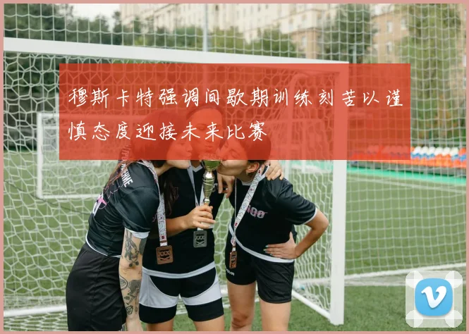 穆斯卡特强调间歇期训练刻苦以谨慎态度迎接未来比赛