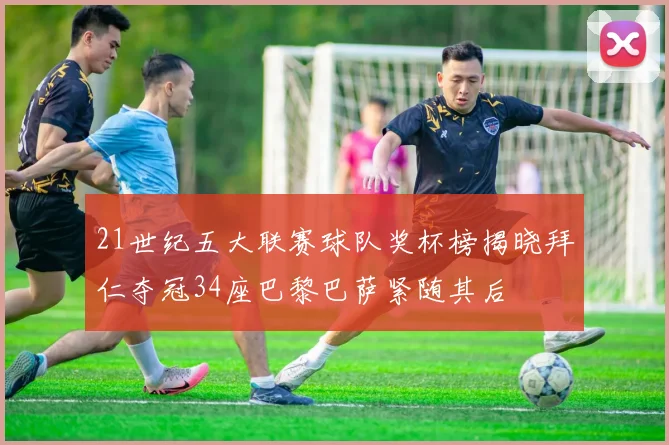 21世纪五大联赛球队奖杯榜揭晓拜仁夺冠34座巴黎巴萨紧随其后