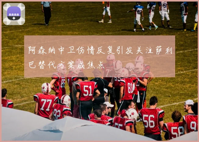 阿森纳中卫伤情反复引发关注萨利巴替代方案成焦点
