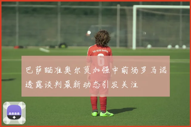 巴萨瞄准奥尔莫加强中前场罗马诺透露谈判最新动态引发关注