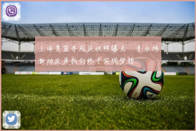 上海男篮夺冠庆祝照曝光偰李永炜激动发声我们终于实现梦想