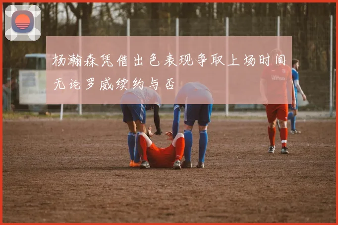 杨瀚森凭借出色表现争取上场时间无论罗威续约与否