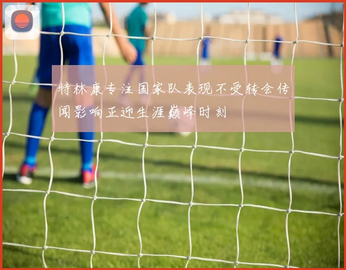 特林康专注国家队表现不受转会传闻影响正迎生涯巅峰时刻