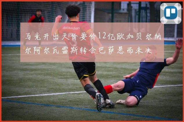 马竞开出天价要价12亿欧加贝尔纳尔阿尔瓦雷斯转会巴萨悬而未决