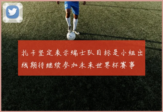 扎卡坚定表示瑞士队目标是小组出线期待继续参加未来世界杯赛事