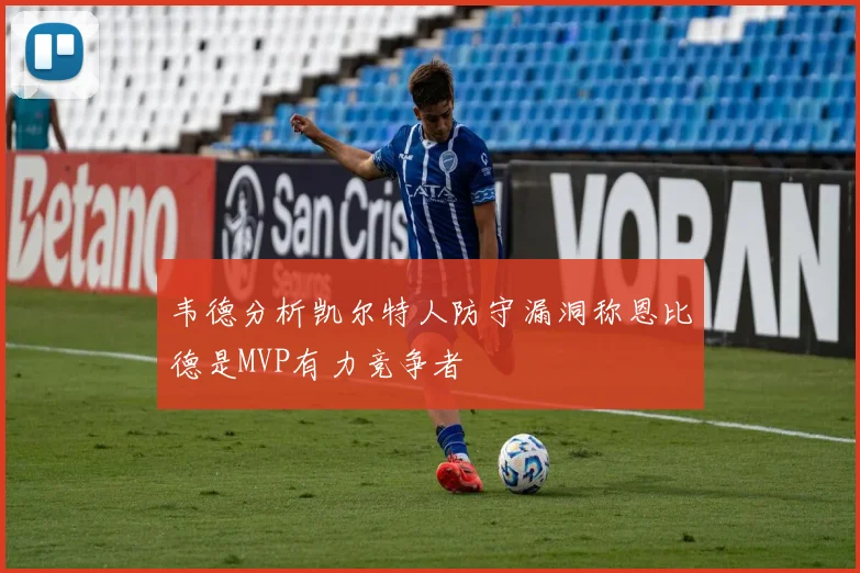韦德分析凯尔特人防守漏洞称恩比德是MVP有力竞争者